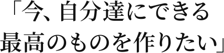 「今、自分達にできる最高のものを作りたい」