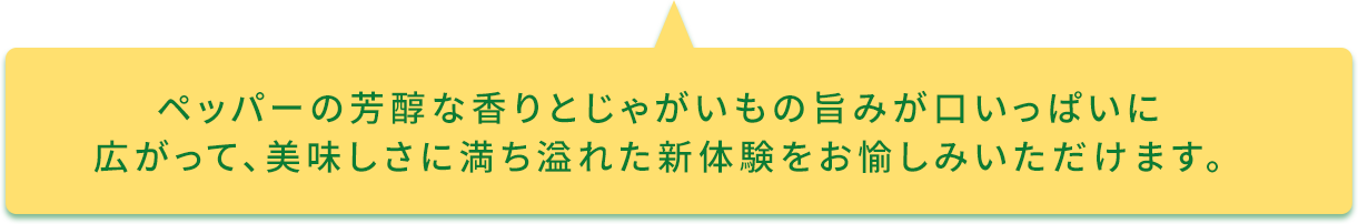 ペッパーの芳醇な香りとじゃがいもの旨みが口いっぱいに広がって、美味しさに満ち溢れた新体験をお愉しみいただけます。