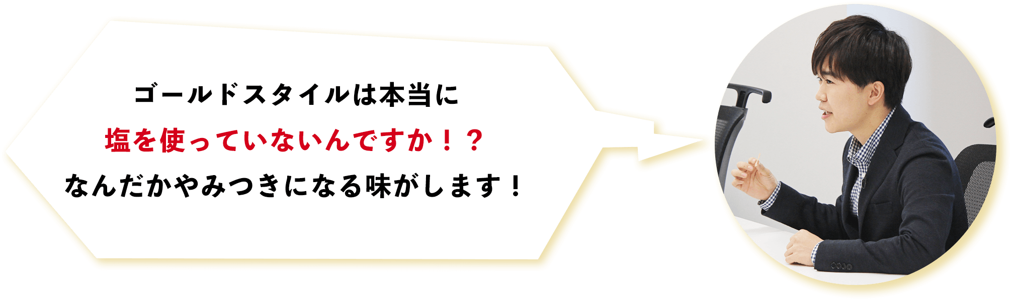 ゴールドスタイルは本当に塩を使っていないんですか！？なんだかやみつきになる味がします！